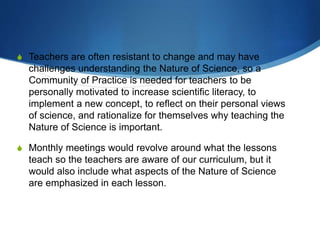 S Teachers are often resistant to change and may have
challenges understanding the Nature of Science, so a
Community of Practice is needed for teachers to be
personally motivated to increase scientific literacy, to
implement a new concept, to reflect on their personal views
of science, and rationalize for themselves why teaching the
Nature of Science is important.
S Monthly meetings would revolve around what the lessons
teach so the teachers are aware of our curriculum, but it
would also include what aspects of the Nature of Science
are emphasized in each lesson.
 