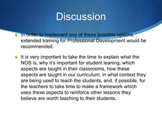 Discussion
S In order to implement any of these possible options,
extended training for Professional Development would be
recommended.
S It is very important to take the time to explain what the
NOS is, why it’s important for student leaning, which
aspects are taught in their classrooms, how these
aspects are taught in our curriculum, in what context they
are being used to teach the students, and, if possible, for
the teachers to take time to make a framework which
uses these aspects to reinforce other lessons they
believe are worth teaching to their students.
 