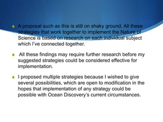 S A proposal such as this is still on shaky ground. All these
strategies that work together to implement the Nature of
Science is based on research on each individual subject
which I’ve connected together.
S All these findings may require further research before my
suggested strategies could be considered effective for
implementation.
S I proposed multiple strategies because I wished to give
several possibilities, which are open to modification in the
hopes that implementation of any strategy could be
possible with Ocean Discovery’s current circumstances.
 