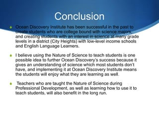 Conclusion
S Ocean Discovery Institute has been successful in the past to
create students who are college bound with science majors,
and creating students with an interest in science at many grade
levels in a district (City Heights) with low-level income schools
and English Language Learners.
S I believe using the Nature of Science to teach students is one
possible idea to further Ocean Discovery’s success because it
gives an understanding of science which most students don’t
have, and implementing it at Ocean Discovery Institute means
the students will enjoy what they are learning as well.
S Teachers who are taught the Nature of Science during
Professional Development, as well as learning how to use it to
teach students, will also benefit in the long run.
 