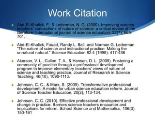 Work Citation
S Abd-El-Khalick, F., & Lederman, N. G. (2000). Improving science
teachers' conceptions of nature of science: a critical review of the
literature. International journal of science education, 22(7), 665-
701.
S Abd-El-Khalick, Fouad, Randy L. Bell, and Norman G. Lederman.
"The nature of science and instructional practice: Making the
unnatural natural." Science Education 82.4 (1998): 417-436
S Akerson, V. L., Cullen, T. A., & Hanson, D. L. (2009). Fostering a
community of practice through a professional development
program to improve elementary teachers' views of nature of
science and teaching practice. Journal of Research in Science
Teaching, 46(10), 1090-1113.
S Johnson, C. C., & Marx, S. (2009). Transformative professional
development: A model for urban science education reform. Journal
of Science Teacher Education, 20(2), 113-134.
S Johnson, C. C. (2010). Effective professional development and
change in practice: Barriers science teachers encounter and
implications for reform. School Science and Mathematics, 106(3),
150-161
 