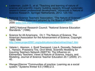 S Lederman, Judith S., et al. "Teaching and learning of nature of
science and scientific inquiry: building capacity through systematic
research-based professional development." Advances in Nature of
Science Research. Springer Netherlands, 2012. 125-152.
S National Science Teachers’ Association, “The Nature of Science”,
NSTA Position Statement adopted by the Board of NSTA, July
2000 www.nsta.org/about/positions/natureofscience.aspx
S [NRC] National Research Council. "National Science Education
Standards." (1996).
S Science for All Americans, Ch.1: The Nature of Science. The
American Association for the Advancement of Science, Copyright
1989,1990
http://www.project2061.org/publications/sfaa/online/chap1.htm
S Valarie L. Akerson, J. Scott Townsend, Lisa A. Donnelly, Deborah
L. Hanson, Praweena Tira, Orvil White. Scientific Modeling for
Inquiring Teachers Network (SMIT’N): The Influence on
Elementary Teachers’ Views of Nature of Science, Inquiry, and
Modeling, Journal of Science Teacher Education 20.1 (2009): 21-
40.
S Wenger,Etienne "Communities of practice: Learning as a social
system." Systems thinker 9.5 (1998):2-3.
 