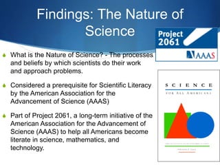 Findings: The Nature of
Science
S What is the Nature of Science? - The processes
and beliefs by which scientists do their work
and approach problems.
S Considered a prerequisite for Scientific Literacy
by the American Association for the
Advancement of Science (AAAS)
S Part of Project 2061, a long-term initiative of the
American Association for the Advancement of
Science (AAAS) to help all Americans become
literate in science, mathematics, and
technology.
 