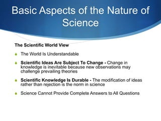 Basic Aspects of the Nature of
Science
The Scientific World View
S The World Is Understandable
S Scientific Ideas Are Subject To Change - Change in
knowledge is inevitable because new observations may
challenge prevailing theories
S Scientific Knowledge Is Durable - The modification of ideas
rather than rejection is the norm in science
S Science Cannot Provide Complete Answers to All Questions
 