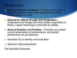 Scientific Inquiry
S Science Demands Evidence – Evidence for a claim is
obtained by observations and measurements of the
natural world or in a lab.
S Science Is a Blend of Logic and Imagination –
Imagination and thought are what create a hypothesis or
theory. Logical reasoning is what tests its validity.
S Science Explains and Predicts – Theories can explain
current observations of phenomenon, and predict
phenomena not yet observed
S Scientists Try to Identify and Avoid Bias
S Science Is Not Authoritarian
The Scientific Enterprise
 