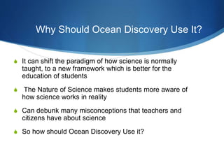 S It can shift the paradigm of how science is normally
taught, to a new framework which is better for the
education of students
S The Nature of Science makes students more aware of
how science works in reality
S Can debunk many misconceptions that teachers and
citizens have about science
S So how should Ocean Discovery Use it?
Why Should Ocean Discovery Use It?
 