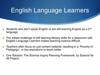 English Language Learners
S Students who don’t speak English or are still learning English as a 2nd
language.
S The added challenge of still learning literacy skills for a classroom with
English Language Learners makes teaching science difficult.
S Teachers often focus on just content material, resulting in a “Poverty of
Pedagogy”, or low aspirations to teach better.
S One Solution: The Science Inquiry Planning Framework, by Science for
All Project
 