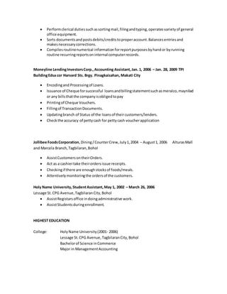  Performclerical dutiessuchassortingmail,filingandtyping,operatesvarietyof general
office equipment.
 Sorts documentsandpostsdebits/creditstoproperaccount.Balancesentriesand
makesnecessarycorrections.
 Compilesroutinenumerical informationforreportpurposesbyhandor byrunning
routine recurringreportsoninternal computerrecords.
Moneyline LendingInvestorsCorp.,Accounting Assistant,Jan. 1, 2006 – Jan. 28, 2009 TPI
BuildingEdsa cor Harvard Sts. Brgy. Pinagkaisahan, Makati City
 Encodingand Processingof Loans.
 Issuance of Cheque forsuccessful loansandbillingstatementsuchasmeralco,maynilad
or any billsthatthe companyisobligedtopay
 Printingof Cheque Vouchers.
 Fillingof TransactionDocuments.
 Updatingbranch of Status of the loansof theircustomers/lenders.
 Checkthe accuracy of pettycash for pettycash voucherapplication
Jollibee FoodsCorporation,Dining/CounterCrew,July1,2004 – August1, 2006 AlturasMall
and Marcela Branch,Tagbilaran,Bohol
 AssistCustomersontheirOrders.
 Act as a cashiertake theirordersissue receipts.
 Checkingif there are enoughstocksof foods/meals.
 Attentivelymonitoringthe ordersof the customers.
Holy Name University,StudentAssistant,May 1, 2002 – March 26, 2006
Lessage St.CPG Avenue,TagbilaranCity,Bohol
 AssistRegistarsoffice indoingadministrative work.
 AssistStudentsduringenrollment.
HIGHEST EDUCATION
College: HolyName University(2001- 2006)
Lessage St.CPG Avenue, TagbilaranCity,Bohol
Bachelorof Science inCommerce
Major in ManagementAccounting
 