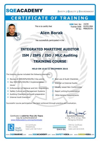 SQEACADEMY S AFETY I Q UALITY I E NVIRONMENT
CERTIFICATE OF TRAINING
ThiS is to certify that
Alen Borak
has successfully participated in the
SQE Cert. No: 15239
Trainee DOB: 02/03/1964
PP No: PB0620378
INTEGRATED MARITIME AUDITOR
ISM lISPS I ISO I MLC Auditing
TRAINING COURSE
HELD ON 10 & 11 DECEMBER 2015
The training course included the following elements:
-t Review of ISMjISPSjI SO/MLC Key points -t Best use of Audit Checklists
-t Key ISM/ISPSjISOjMLC Implementation
-t Internal vs External Audits
issues
-t Enforcement of National and IntI. Regulations
-t Usually raised Non Conformities
-t Safety Culture and Management Systems -t Report writing & presentation
-t Auditing Checklists and audit preparation
-t TMSA Related Requirements
-t Internal Audit Execution
Successful course participation has been achieved t hrough practice and evaluation .
Certificate is valid for Five (5) Years
may be authenticated at
www.SOEacademy.com/a uthenticate
r&1 Lloyd.s
LY Register
LR Certificate
PIR6004S28,
Valid until 28/7/2017
1'P~~I~~~~a~'B.Eng, M.Sc.(Eng), MBA
Managing Director
DNV·GL Certificate
MTC 114559
DNV. GL Valid until 26/5/2018
www.5QEMARINE.com www.SQEACADEMY.com www.SAFETY4SEA.com www.GREEN4SEA.com
 