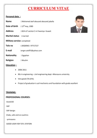 CURRICULUM VITAE
:Personal data
Name : Mohamed atef abouzed abouzed jaballa
Date of birth : 13th
may, 1989
Address : B24 st7 section 5 in frwaniya- Kuwait
Marital status : married
Military service: completed
Tele no : (M)00965- 97717157
E-mail :engm.atef97@yahoo.com
Nationality : Egyptian
Religion : Muslim
:Education
 2006-2011
 BSc in engineering – civil engineering dept.–Mansoura university.
 Very good (76.62%).
 Project of graduation is soil mechanics and foundation with grade excellent
TRAINING:
PROFESSIONAL COURSES:
-AutoCAD
-SAP
-SAP design
-Etabs, safe and csi-coulmns
-primavera
-GOOD USER FOR TOTL STATION
 