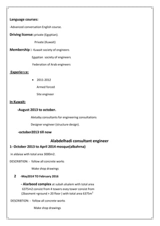 Language courses:
-Advanced conversation English course.
Driving license: private (Egyptian).
Private (Kuwait)
Membership :- Kuwait society of engineers
Egyptian society of engineers
Federation of Arab engineers
:encExperie
 2011-2012
Armed forced
Site engineer
In Kuwait:
-August 2013 to october.
Aletaiby consultants for engineering consultations
Designer engineer (structure design).
-october2013 till now
Alabdelhadi consultant engineer
1- October 2013 to April 2014 mosque(albahrna)
in aldaiaa with total area 3000m2.
DESCRIBTION: - follow all concrete works
Make shop drawings
2 -May2014 TO February 2016
- Alarbeed complex at subah alsalem with total area
6375m2 consist from 4 towers evey tower consist from
(2basment +ground + 20 floor ) with total area 6375m2
DESCRIBTION: - follow all concrete works
Make shop drawings
 