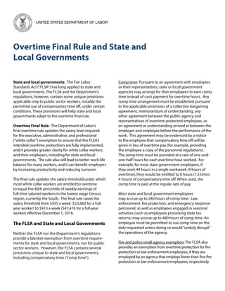 Overtime Final Rule and State and
Local Governments
UNITED STATES DEPARTMENT OF LABOR
State and local governments: The Fair Labor
Standards Act (“FLSA”) has long applied to state and
local governments. The FLSA and the Department’s
regulations, however, contain some unique provisions
applicable only to public sector workers, notably the
permitted use of compensatory time off, under certain
conditions. These provisions will help state and local
governments adapt to the overtime final rule.
Overtime Final Rule: The Department of Labor’s
final overtime rule updates the salary level required
for the executive, administrative, and professional
(“white collar”) exemption to ensure that the FLSA’s
intended overtime protections are fully implemented,
and it provides greater clarity for white collar workers
and their employers, including for state and local
governments. The rule also will lead to better work-life
balance for many workers, and it can benefit employers
by increasing productivity and reducing turnover.
The final rule updates the salary threshold under which
most white collar workers are entitled to overtime
to equal the 40th percentile of weekly earnings of
full-time salaried workers in the lowest wage Census
region, currently the South. The final rule raises the
salary threshold from $455 a week ($23,660 for a full-
year worker) to $913 a week ($47,476 for a full-year
worker) effective December 1, 2016.
The FLSA and State and Local Governments
Neither the FLSA nor the Department’s regulations
provide a blanket exemption from overtime require-
ments for state and local governments, nor for public
sector workers. However, the FLSA contains several
provisions unique to state and local governments,
including compensatory time (“comp time”).
Comp time: Pursuant to an agreement with employees
or their representatives, state or local government
agencies may arrange for their employees to earn comp
time instead of cash payment for overtime hours. Any
comp time arrangement must be established pursuant
to the applicable provisions of a collective bargaining
agreement, memorandum of understanding, any
other agreement between the public agency and
representatives of overtime-protected employees, or
an agreement or understanding arrived at between the
employer and employee before the performance of the
work. This agreement may be evidenced by a notice
to the employee that compensatory time off will be
given in lieu of overtime pay (for example, providing
the employee a copy of the personnel regulations).
The comp time must be provided at a rate of one-and-
one-half hours for each overtime hour worked. For
example, for most state government employees, if
they work 44 hours in a single workweek (4 hours of
overtime), they would be entitled to 6 hours (1.5 times
4 hours) of compensatory time off. When used, the
comp time is paid at the regular rate of pay.
Most state and local government employees
may accrue up to 240 hours of comp time. Law
enforcement, fire protection, and emergency response
personnel, as well as employees engaged in seasonal
activities (such as employees processing state tax
returns) may accrue up to 480 hours of comp time. An
employee must be permitted to use comp time on the
date requested unless doing so would“unduly disrupt”
the operations of the agency.
Fire and police small-agency exemption: The FLSA also
provides an exemption from overtime protection for fire
protection or law enforcement employees, if they are
employed by an agency that employs fewer than five fire
protection or law enforcement employees, respectively.
 
