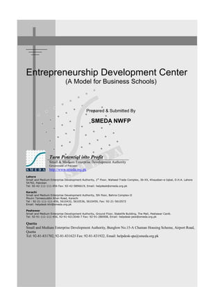 3 / 8 09/03/04 / 4:04 PM
Entrepreneurship Development Center
(A Model for Business Schools)
Prepared & Submitted By
SMEDA NWFP
Turn Potential into Profit
Small & Medium Enterprise Development Authority
Government of Pakistan
http://www.smeda.org.pk
Lahore
Small and Medium Enterprise Development Authority, 1st
Floor, Waheed Trade Complex, 36-XX, Khayaban-e-Iqbal, D.H.A. Lahore
54792, Pakistan
Tel: 92-42-111-111-456 Fax: 92-42-5896619, Email: helpdesk@smeda.org.pk
Karachi
Small and Medium Enterprise Development Authority, 5th floor, Bahria Complex-II
Moulvi Tameezuddin Khan Road, Karachi
Tel : 92-21-111-111-456, 5610432, 5610536, 5610459, Fax: 92-21-5610572
Email: helpdesk-khi@smeda.org.pk
Peshawar
Small and Medium Enterprise Development Authority, Ground Floor, Statelife Building, The Mall, Peshawar Cantt.
Tel: 92-91-111-111-456, 92-91-9213046-7 Fax: 92-91-286908, Email: helpdesk-pew@smeda.org.pk
Quetta
Small and Medium Enterprise Development Authority, Bunglow No.15-A Chaman Housing Scheme, Airport Road,
Quetta
Tel: 92-81-831702, 92-81-831623 Fax: 92-81-831922, Email: helpdesk-qta@smeda.org.pk
 