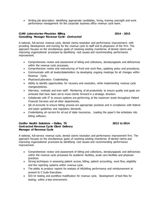  Writing job description, identifying appropriate candidates, hiring, training oversight and work
performance management for the corporate business office revenue cycle team.
CLMS Laboratories-Physician Billing 2014 - 2015
Consulting Manager Revenue Cycle- Contracted
A national, full-service revenue cycle, denied claims resolution and performance improvement; with
providing Development and training for the revenue cycle to staff and to physicians of the firm. The
approach focuses on the simultaneous goals of resolving existing inventories of denied claims and
improving organizational processes by identifying root causes and recommending performance
improvement.
 Comprehensive review and assessment of billing and collections, denials/appeals and deficiencies
within the revenue cycle processes.
 Comprehensive review and restructuring of front end work flow, updating policy and procedures.
 Communicate with all levels/stakeholders by developing ongoing meetings for all changes within
Revenue Cycle.
 Physician/Laboratory Credentialing
 Ability to identify opportunities for recovery and resolution, while implementing revenue cycle
changes/policies.
 Interview, motivate and train staff. Monitoring of all productivity to ensure quality and goals are
achieved that have been set to move clients forward in a strategic direction.
 Collaborate with IT to ensure systems are performing at the maximum levels throughout Patient
Financial Services and all other departments.
 QA of accounts to ensure billing process are appropriate practices and in compliance with federal
and payer guidelines and regulatory demands.
 Credentialing all carriers for all out of state insurances. Loading the payer’s fee schedules into
billing software.
Conifer Health Solutions – Dallas, TX 2013 to 2014
Contracted Revenue Cycle Client Delivery
Manager of Revenue Cycle
A national, full-service revenue cycle, denied claims resolution and performance improvement firm. The
approach focuses on the simultaneous goals of resolving existing inventories of denied claims and
improving organizational processes by identifying root causes and recommending performance
improvement.
 Comprehensive review and assessment of billing and collections, denials/appeals and deficiencies
within the revenue cycle processes for academic facilities, acute care facilities and physician
practices.
 Strong techniques in assessing patient access, billing, patient accounting, work flow, eligibility
and the reporting systems within revenue cycle.
 The ability to produce reports for analysis of AR/billing performance and reimbursement to
present to C Suite Executives.
 ICD-10 testing and workflow modification for revenue cycle. Development of test files for
testing; within a test environment.
 