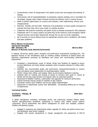  Comprehensive review of chargemaster from patient access view and ongoing documenting of
findings.
 Communicate with all levels/stakeholders by developing ongoing meetings and or committees for
all strategic changes within Patient Financial Services and Revenue Cycle in moving forward.
 Ability to identify opportunities for recovery and resolution, while implementing revenue cycle
changes/policies.
 Interview, motivate and train staff. Monitoring of all productivity to ensure quality and goals are
achieved that have been set to move clients in a positive direction.
 Collaborate with financial counseling and patient access to develop processes for POS collections.
 Collaborate with IT to ensure systems are performing at the maximum levels throughout Patient
Financial Services and all other departments through the cut over to Cerner registration.
 QA of accounts to ensure billing process are appropriate practices and in compliance with federal
and payer guidelines.
Pierce Monroe & Associates
Contracted Consulting
HBS -Dearborn, MI 2012 to 2013
Director of Revenue Cycle (Interim/Contracted)
A national, full-service denied claims resolution and performance improvement consulting firm. The
approach focuses on the simultaneous goals of resolving existing inventories of denied claims and
improving organizational processes by identifying root causes and recommending performance
improvement.
 Completed a comprehensive review of denials (Acute Care facilities) for appeals to ensure
account deficiencies and timely billings resolutions which increased revenues 6.5 million within
3 months.
 Identified and recommended quality and performance improvement/reporting to revenue
cycle and patient access departments for teaching/academic facility.
 Monitor charge entry, billing, cash posting, follow up and produce dashboard reporting.
 Analyzed data for tracking and trending of denials to structure team goals to resolve all
denials and set long range direction and capacity plans by using best practices.
 Assessment of NextGen Systems, customization and upgrades for maximum performance.
 Soarian Financials cleanup project to transition to Epic Systems.
 Coordinate revenue cycle initiatives and Go Live system implementation.
 Assessment of departments process flow NASCO/BCR. Re-allocating staffing due to merging
of departments.
Contracted Position
Accenture, - Chicago, Ill 2010-2012
Consultant
A global management consulting, technology service and outsourcing company helping clients
become high-performance businesses. Specializing in revenue cycle, patient access, systems
conversions, ICD-10 assessments and interim management for acute care hospitals, academic
facilities and physician groups.
 Engaged in organizing and implementing system upgrades for billing and patient access area;
and developing value stream mapping.
 Engaged with process development in change management and assessment of ICD-10
 