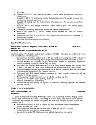 workflows.
 Engaged in ICD-10-PCS with customer on support training, testing and interface modifications
requirements.
 Engaged in ICD-10-PCS contingency plan for dual application use and support, timelines, cost
estimations and maintenance fees.
 Engaged with testing team for implementation of process flows for upgrades and systems
integration.
 Assessed denials and tracked deficiencies within revenue cycle and patient access
departments.
 Coordinating UAT testing activities for projects with systems implementation.
 Assist in data gathering for Soarian Financial System upgrades for clinical and financial
departments.
 Assessment/Integration of NextGen and Cerner system with customization and upgrades for
maximum performance.
 Coordinate with client revenue cycle initiatives.
Lay-off of 7% of workforce
Wayne State University Physician Group/DMC- Detroit, MI 2009-2010
Detroit, MI
Manager Financial Counseling/Patient Access
Academic facility with physician practice plans comprised of 1000 + physicians and mid-level providers
with over 150 clinics with all specialties.
 Increased cash collections (patient pay) by 6% per month and reducing days in AR by deploying
onsite billing staff in clinic settings by creating training and development materials for all areas.
 Provided direction and leadership to 132 professionals involved in verifications, registration,
financial counseling, collections, charge entry and billing.
 Participated and provided departmental education on billing, system upgrade with training, point
of service collections, call center, denial trending/tracking and reevaluation of charge master.
 Increased monthly insurance billing by implementing a financial counseling department to process
Medicaid applications/approvals for insurance coverage.
 Participated with DMC patient initiatives programs to ensure smooth transition/roll out and
education in billing processes.
 Review dashboard and revenue cycle reports with the providers and CFO.
 Maximize use of the EPM system (IDX-GE, NextGen)
 Physician credentialing/re-credentialing.
 Provided direction and planning for migration of centralized scheduling department for outpatient
and clinic facilities.
Merger of out-of-state facilities.
Perot Systems – PLANO, TX 2006 -2008
Consultant
A global management consulting, technology service and outsourcing company helping clients
become high-performance businesses. Specializing in revenue cycle, HIM, patient access, systems
conversions, Assessments and interim management for acute care hospitals, academic facilities and
physician groups.
 Increased authorization by 35% by creating processes and ongoing revenue development
training with third party payers.
 Revenue increase within the surgery department of $400,000 monthly by process
improvement and training within charge capture.
 Increased revenue by 950 visits by reviewing unbilled physician service reports.
 