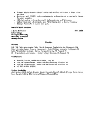  Provided objected analysis review of revenue cycle and front end process to deliver industry
standards.
 Involvement with EMR/EPM implementation/training and development of materials for classes
for system upgrades.
 HIM chart auditing, review and work with staff/departments on DFNB reports.
 Update Project tools with completed task; Add and assign task, as deemed necessary.
 Strategic Planning for all revenue cycle goals.
Lay-off of 4,000 Employees
Adjunct Instructor 2001-2013
Baker College
Davenport University
University of Phoenix
Dorsey Schools
Education
Degrees
PHD- TBD Public Administration-Public Policy & Strategies- Capella University, Minneapolis, MN
MSA- Information System Resource Management – Central Michigan University, Mt. Pleasant, MI
Public Administration Certificate - Central Michigan University, Mt. Pleasant, MI
BS – Organizational Administration – Central Michigan University, Mt. Pleasant, MI
Certifications
 Effective Facilitator, Leadership Strategies, Troy, MI
 Lean Six Sigma Black Belt, Lawrence Technical University, Southfield, MI
 Lean Six Sigma Greenbelt, Lawrence Technical University, Southfield, MI
 HIT PRO, AHIMA 12/2012
System Application
eCW, Nextgen, HCHB, ZirMed, Emdeon, Soarian Financials, Medisoft, CIRIUS, EPremis, Cerner, Cerner
PowerChart, Scheduling, IDX, Siemens, McKesson, Microsoft Office
 