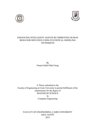 ENHANCING INTELLIGENT AGENTS BY IMPROVING HUMAN
BEHAVIOR IMITATION USING STATISTICAL MODELING
TECHNIQUES
By
Osama Salah Eldin Farag
A Thesis submitted to the
Faculty of Engineering at Cairo University in partial fulfillment of the
requirements for the degree of
MASTER OF SCIENCE
In
Computer Engineering
FACULTY OF ENGINEERING, CAIRO UNIVERSITY
GIZA, EGYPT
2015
 
