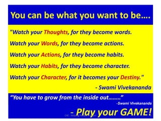 You can be what you want to be…."Watch your Thoughts, for they become words. Watch your Words, for they become actions. Watch your Actions, for they become habits. Watch your Habits, for they become character. Watch your Character, for it becomes your Destiny." - Swami Vivekananda“You have to grow from the inside out……..”Swami Vivekananda