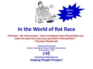 What’s your Game?   In the World of Rat Race “Success - the real success - does not depend upon the position you hold, but upon how you carry yourself in that position.“ – Theodore Roosevelt A Personal Primer from Coach, Consultant, Trainer, Mentor & Supervisor  G Sairamesh - ACC C4E http://www.coach4excellence.in/ Helping People Prosper! 