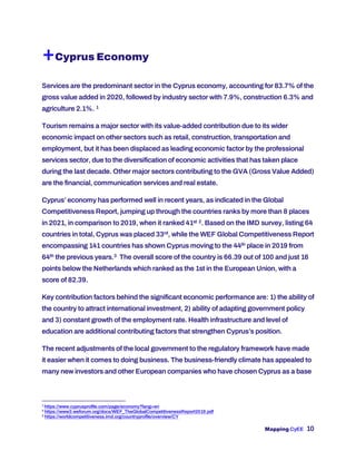 Mapping CyEE 10
+Cyprus Economy
Services are the predominant sector in the Cyprus economy, accounting for 83.7% of the
gross value added in 2020, followed by industry sector with 7.9%, construction 6.3% and
agriculture 2.1%. 1
Tourism remains a major sector with its value-added contribution due to its wider
economic impact on other sectors such as retail, construction, transportation and
employment, but it has been displaced as leading economic factor by the professional
services sector, due to the diversification of economic activities that has taken place
during the last decade. Other major sectors contributing to the GVA (Gross Value Added)
are the financial, communication services and real estate.
Cyprus’ economy has performed well in recent years, as indicated in the Global
Competitiveness Report, jumping up through the countries ranks by more than 8 places
in 2021, in comparison to 2019, when it ranked 41st 2. Based on the IMD survey, listing 64
countries in total, Cyprus was placed 33rd, while the WEF Global Competitiveness Report
encompassing 141 countries has shown Cyprus moving to the 44th place in 2019 from
64th the previous years.3 The overall score of the country is 66.39 out of 100 and just 16
points below the Netherlands which ranked as the 1st in the European Union, with a
score of 82.39.
Key contribution factors behind the significant economic performance are: 1) the ability of
the country to attract international investment, 2) ability of adapting government policy
and 3) constant growth of the employment rate. Health infrastructure and level of
education are additional contributing factors that strengthen Cyprus’s position.
The recent adjustments of the local government to the regulatory framework have made
it easier when it comes to doing business. The business-friendly climate has appealed to
many new investors and other European companies who have chosen Cyprus as a base
1
https://www.cyprusprofile.com/page/economy?lang=en
2
https://www3.weforum.org/docs/WEF_TheGlobalCompetitivenessReport2019.pdf
3
https://worldcompetitiveness.imd.org/countryprofile/overview/CY
 