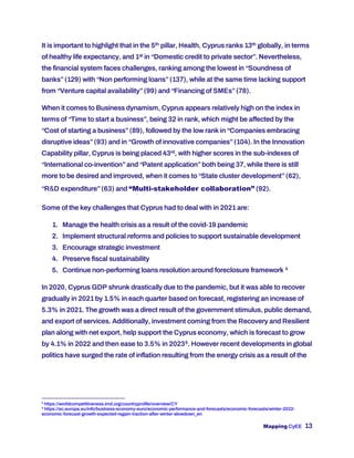 Mapping CyEE 13
It is important to highlight that in the 5th pillar, Health, Cyprus ranks 13th globally, in terms
of healthy life expectancy, and 1st in “Domestic credit to private sector”. Nevertheless,
the financial system faces challenges, ranking among the lowest in “Soundness of
banks”(129) with “Non performing loans”(137), while at the same time lacking support
from “Venture capital availability”(99) and “Financing of SMEs”(78).
When it comes to Business dynamism, Cyprus appears relatively high on the index in
terms of “Time to start a business”, being 32 in rank, which might be affected by the
“Cost of starting a business”(89), followed by the low rank in “Companies embracing
disruptive ideas”(93) and in “Growth of innovative companies”(104). In the Innovation
Capability pillar, Cyprus is being placed 43rd, with higher scores in the sub-indexes of
“International co-invention”and “Patent application”both being 37, while there is still
more to be desired and improved, when it comes to “State cluster development”(62),
“R&D expenditure”(63) and “Multi-stakeholder collaboration” (92).
Some of the key challenges that Cyprus had to deal with in 2021 are:
1. Manage the health crisis as a result of the covid-19 pandemic
2. Implement structural reforms and policies to support sustainable development
3. Encourage strategic investment
4. Preserve fiscal sustainability
5. Continue non-performing loans resolution around foreclosure framework 4
In 2020, Cyprus GDP shrunk drastically due to the pandemic, but it was able to recover
gradually in 2021 by 1.5% in each quarter based on forecast, registering an increase of
5.3% in 2021. The growth was a direct result of the government stimulus, public demand,
and export of services. Additionally, investment coming from the Recovery and Resilient
plan along with net export, help support the Cyprus economy, which is forecast to grow
by 4.1% in 2022 and then ease to 3.5% in 20235. However recent developments in global
politics have surged the rate of inflation resulting from the energy crisis as a result of the
4
https://worldcompetitiveness.imd.org/countryprofile/overview/CY
5
https://ec.europa.eu/info/business-economy-euro/economic-performance-and-forecasts/economic-forecasts/winter-2022-
economic-forecast-growth-expected-regain-traction-after-winter-slowdown_en
 