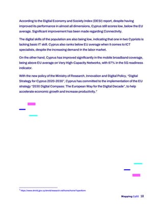 Mapping CyEE 18
According to the Digital Economy and Society Index (DESI) report, despite having
improved its performance in almost all dimensions, Cyprus still scores low, below the EU
average. Significant improvement has been made regarding Connectivity.
The digital skills of the population are also being low, indicating that one in two Cypriots is
lacking basic IT skill. Cyprus also ranks below EU average when it comes to ICT
specialists, despite the increasing demand in the labor market.
On the other hand, Cyprus has improved significantly in the mobile broadband coverage,
being above EU average on Very High-Capacity Networks, with 67% in the 5G readiness
indicator.
With the new policy of the Ministry of Research, Innovation and Digital Policy, “Digital
Strategy for Cyprus 2020-2030”, Cyprus has committed to the implementation of the EU
strategy “2030 Digital Compass: The European Way for the Digital Decade”, to help
accelerate economic growth and increase productivity.7
7
https://www.dmrid.gov.cy/dmrid/research.nsf/home/home?openform
 