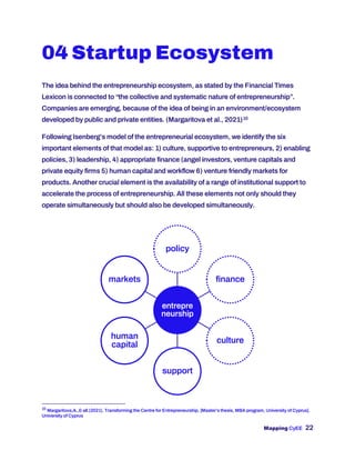 Mapping CyEE 22
04 Startup Ecosystem
The idea behind the entrepreneurship ecosystem, as stated by the Financial Times
Lexicon is connected to “the collective and systematic nature of entrepreneurship”.
Companies are emerging, because of the idea of being in an environment/ecosystem
developed by public and private entities. (Margaritova et al., 2021)10
Following Isenberg’s model of the entrepreneurial ecosystem, we identify the six
important elements of that model as: 1) culture, supportive to entrepreneurs, 2) enabling
policies, 3) leadership, 4) appropriate finance (angel investors, venture capitals and
private equity firms 5) human capital and workflow 6) venture friendly markets for
products. Another crucial element is the availability of a range of institutional support to
accelerate the process of entrepreneurship. All these elements not only should they
operate simultaneously but should also be developed simultaneously.
10
Margaritova,A.,& all.(2021). Transforming the Centre for Entrepreneurship. [Master’s thesis, MBA program, University of Cyprus].
University of Cyprus
entrepre
neurship
policy
finance
culture
support
human
capital
markets
 
