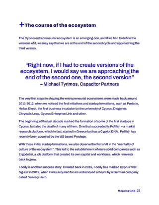Mapping CyEE 23
+The course of the ecosystem
The Cyprus entrepreneurial ecosystem is an emerging one, and if we had to define the
versions of it, we may say that we are at the end of the second cycle and approaching the
third version.
“Right now, if I had to create versions of the
ecosystem, I would say we are approaching the
end of the second one, the second version”
– Michael Tyrimos, Capacitor Partners
The very first steps in shaping the entrepreneurial ecosystems were made back around
2011-2012, when we noticed the first initiatives and startup formations, such as Proto.io,
Hellas Direct, the first business incubator by the university of Cyprus, Diogenes,
Chrysalis Leap, Cyprus Enterprise Link and other.
The beginning of the last decade marked the formation of some of the first startups in
Cyprus, but also the death of many of them. One that succeeded is Pollfish – a market
research platform, which in fact, started in Greece but has a Cypriot DNA. Pollfish has
recently been acquired by the US based Prodege.
With those initial startup formations, we also observe the first shift in the “mentality of
culture of the ecosystem”. This led to the establishment of more solid companies such as
Ergodotisi, a job platform that created its own capital and workforce, which reinvests
back to grow.
Foody is another success story. Created back in 2015, Foody has marked Cyprus’ first
big exit in 2019, when it was acquired for an undisclosed amount by a German company,
called Delivery Hero.
 