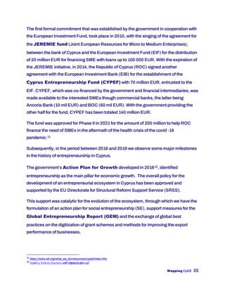 Mapping CyEE 25
The first formal commitment that was established by the government in cooperation with
the European Investment Fund, took place in 2010, with the singing of the agreement for
the JEREMIE fund (Joint European Resources for Micro to Medium Enterprises),
between the bank of Cyprus and the European Investment Fund (EIF) for the distribution
of 20 million EUR for financing SME with loans up to 100 000 EUR. With the expiration of
the JEREMIE initiative, in 2014, the Republic of Cyprus (ROC) signed another
agreement with the European Investment Bank (EIB) for the establishment of the
Cyprus Entrepreneurship Fund (CYPEF) with 70 million EUR, entrusted to the
EIF. CYPEF, which was co-financed by the government and financial intermediaries, was
made available to the interested SMEs though commercial banks, the latter being
Ancoria Bank (10 mil EUR) and BOC (60 mil EUR). With the government providing the
other half for the fund, CYPEF has been totaled 140 million EUR.
The fund was approved for Phase II in 2021 for the amount of 200 million to help ROC
finance the need of SMEs in the aftermath of the health crisis of the covid -19
pandemic.11
Subsequently, in the period between 2016 and 2019 we observe some major milestones
in the history of entrepreneurship in Cyprus.
The government’s Action Plan for Growth developed in 201612, identified
entrepreneurship as the main pillar for economic growth. The overall policy for the
development of an entrepreneurial ecosystem in Cyprus has been approved and
supported by the EU Directorate for Structural Reform Support Service (SRSS).
This support was catalytic for the evolution of the ecosystem, through which we have the
formulation of an action plan for social entrepreneurship (SE), support measures for the
Global Entrepreneurship Report (GEM) and the exchange of global best
practices on the digitization of grant schemes and methods for improving the export
performance of businesses.
11
https://www.eif.org/what_we_do/resources/cypef/index.htm
12
Πέμπτη Έκθεση Προόδου.pdf (dgepcd.gov.cy)
 