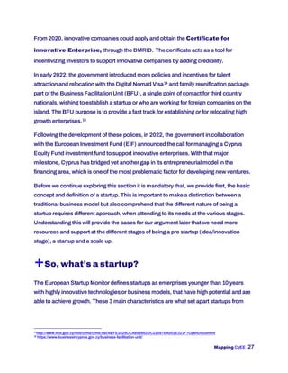 Mapping CyEE 27
From 2020, innovative companies could apply and obtain the Certificate for
innovative Enterprise, through the DMRID. The certificate acts as a tool for
incentivizing investors to support innovative companies by adding credibility.
In early 2022, the government introduced more policies and incentives for talent
attraction and relocation with the Digital Nomad Visa14 and family reunification package
part of the Business Facilitation Unit (BFU), a single point of contact for third country
nationals, wishing to establish a startup or who are working for foreign companies on the
island. The BFU purpose is to provide a fast track for establishing or for relocating high
growth enterprises.15
Following the development of these polices, in 2022, the government in collaboration
with the European Investment Fund (EIF) announced the call for managing a Cyprus
Equity Fund investment fund to support innovative enterprises. With that major
milestone, Cyprus has bridged yet another gap in its entrepreneurial model in the
financing area, which is one of the most problematic factor for developing new ventures.
Before we continue exploring this section it is mandatory that, we provide first, the basic
concept and definition of a startup. This is important to make a distinction between a
traditional business model but also comprehend that the different nature of being a
startup requires different approach, when attending to its needs at the various stages.
Understanding this will provide the bases for our argument later that we need more
resources and support at the different stages of being a pre startup (idea/innovation
stage), a startup and a scale up.
+So, what’s a startup?
The European Startup Monitor defines startups as enterprises younger than 10 years
with highly innovative technologies or business models, that have high potential and are
able to achieve growth. These 3 main characteristics are what set apart startups from
14
http://www.moi.gov.cy/moi/crmd/crmd.nsf/All/FE2829CCA899862DC22587EA002E321F?OpenDocument
15
https://www.businessincyprus.gov.cy/business-facilitation-unit/
 