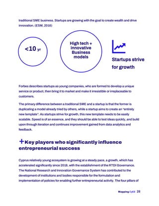 Mapping CyEE 28
traditional SME business. Startups are growing with the goal to create wealth and drive
innovation. (ESM, 2016)
Forbes describes startups as young companies, who are formed to develop a unique
service or product, then bring it to market and make it irresistible or irreplaceable to
customers.
The primary difference between a traditional SME and a startup is that the former is
duplicating a model already tried by others, while a startup aims to create an “entirely
new template”. As startups strive for growth, this new template needs to be easily
scalable. Speed is of an essence, and they should be able to test ideas quickly, and build
upon through iteration and continues improvement gained from data analytics and
feedback.
+Key players who significantly influence
entrepreneurial success
Cyprus relatively young ecosystem is growing at a steady pace, a growth, which has
accelerated significantly since 2018, with the establishment of the RTDI Governance.
The National Research and Innovation Governance System has contributed to the
development of institutions and bodies responsible for the formulation and
implementation of policies for enabling further entrepreneurial activity. The four pillars of
<10 yr
High tech +
innovative
Business
models
Startups strive
for growth
 