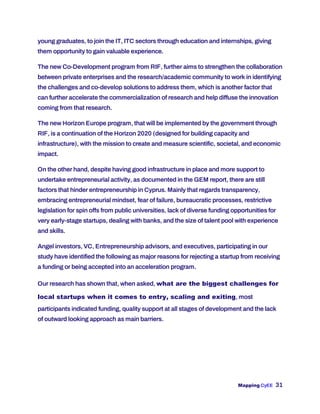 Mapping CyEE 31
young graduates, to join the IT, ITC sectors through education and internships, giving
them opportunity to gain valuable experience.
The new Co-Development program from RIF, further aims to strengthen the collaboration
between private enterprises and the research/academic community to work in identifying
the challenges and co-develop solutions to address them, which is another factor that
can further accelerate the commercialization of research and help diffuse the innovation
coming from that research.
The new Horizon Europe program, that will be implemented by the government through
RIF, is a continuation of the Horizon 2020 (designed for building capacity and
infrastructure), with the mission to create and measure scientific, societal, and economic
impact.
On the other hand, despite having good infrastructure in place and more support to
undertake entrepreneurial activity, as documented in the GEM report, there are still
factors that hinder entrepreneurship in Cyprus. Mainly that regards transparency,
embracing entrepreneurial mindset, fear of failure, bureaucratic processes, restrictive
legislation for spin offs from public universities, lack of diverse funding opportunities for
very early-stage startups, dealing with banks, and the size of talent pool with experience
and skills.
Angel investors, VC, Entrepreneurship advisors, and executives, participating in our
study have identified the following as major reasons for rejecting a startup from receiving
a funding or being accepted into an acceleration program.
Our research has shown that, when asked, what are the biggest challenges for
local startups when it comes to entry, scaling and exiting, most
participants indicated funding, quality support at all stages of development and the lack
of outward looking approach as main barriers.
 