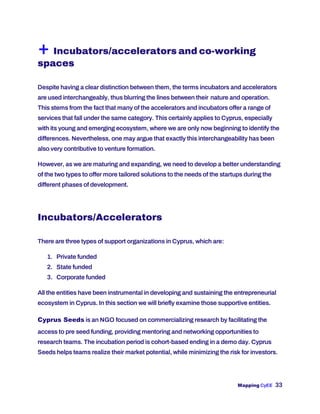 Mapping CyEE 33
+ Incubators/accelerators and co-working
spaces
Despite having a clear distinction between them, the terms incubators and accelerators
are used interchangeably, thus blurring the lines between their nature and operation.
This stems from the fact that many of the accelerators and incubators offer a range of
services that fall under the same category. This certainly applies to Cyprus, especially
with its young and emerging ecosystem, where we are only now beginning to identify the
differences. Nevertheless, one may argue that exactly this interchangeability has been
also very contributive to venture formation.
However, as we are maturing and expanding, we need to develop a better understanding
of the two types to offer more tailored solutions to the needs of the startups during the
different phases of development.
Incubators/Accelerators
There are three types of support organizations in Cyprus, which are:
1. Private funded
2. State funded
3. Corporate funded
All the entities have been instrumental in developing and sustaining the entrepreneurial
ecosystem in Cyprus. In this section we will briefly examine those supportive entities.
Cyprus Seeds is an NGO focused on commercializing research by facilitating the
access to pre seed funding, providing mentoring and networking opportunities to
research teams. The incubation period is cohort-based ending in a demo day. Cyprus
Seeds helps teams realize their market potential, while minimizing the risk for investors.
 