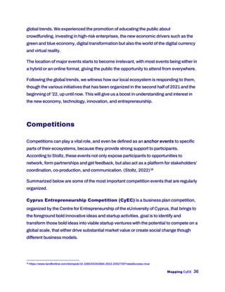 Mapping CyEE 36
global trends. We experienced the promotion of educating the public about
crowdfunding, investing in high-risk enterprises, the new economic drivers such as the
green and blue economy, digital transformation but also the world of the digital currency
and virtual reality.
The location of major events starts to become irrelevant, with most events being either in
a hybrid or an online format, giving the public the opportunity to attend from everywhere.
Following the global trends, we witness how our local ecosystem is responding to them,
though the various initiatives that has been organized in the second half of 2021 and the
beginning of ’22, up until now. This will give us a boost in understanding and interest in
the new economy, technology, innovation, and entrepreneurship.
Competitions
Competitions can play a vital role, and even be defined as an anchor events to specific
parts of their ecosystems, because they provide strong support to participants.
According to Stoltz, these events not only expose participants to opportunities to
network, form partnerships and get feedback, but also act as a platform for stakeholders’
coordination, co-production, and communication. (Stoltz, 2022)18
Summarized below are some of the most important competition events that are regularly
organized.
Cyprus Entrepreneurship Competition (CyEC) is a business plan competition,
organized by the Centre for Entrepreneurship of the eUniversity of Cyprus, that brings to
the foreground bold innovative ideas and startup activities. goal is to identify and
transform those bold ideas into viable startup ventures with the potential to compete on a
global scale, that either drive substantial market value or create social change though
different business models.
18
https://www.tandfonline.com/doi/epub/10.1080/04353684.2022.2052739?needAccess=true
 
