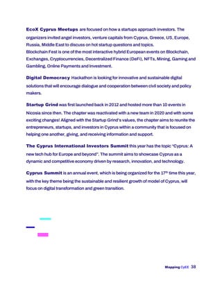 Mapping CyEE 38
EcoX Cyprus Meetups are focused on how a startups approach investors. The
organizers invited angel investors, venture capitals from Cyprus, Greece, US, Europe,
Russia, Middle East to discuss on hot startup questions and topics.
Blockchain Fest is one of the most interactive hybrid European events on Blockchain,
Exchanges, Cryptocurrencies, Decentralized Finance (DeFi), NFTs, Mining, Gaming and
Gambling, Online Payments and Investment.
Digital Democracy Hackathon is looking for innovative and sustainable digital
solutions that will encourage dialogue and cooperation between civil society and policy
makers.
Startup Grind was first launched back in 2012 and hosted more than 10 events in
Nicosia since then. The chapter was reactivated with a new team in 2020 and with some
exciting changes! Aligned with the Startup Grind’s values, the chapter aims to reunite the
entrepreneurs, startups, and investors in Cyprus within a community that is focused on
helping one another, giving, and receiving information and support.
The Cyprus International Investors Summit this year has the topic “Cyprus: A
new tech hub for Europe and beyond”. The summit aims to showcase Cyprus as a
dynamic and competitive economy driven by research, innovation, and technology.
Cyprus Summit is an annual event, which is being organized for the 17th time this year,
with the key theme being the sustainable and resilient growth of model of Cyprus, will
focus on digital transformation and green transition.
 