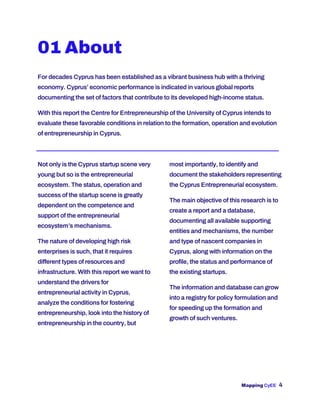 Mapping CyEE 4
01 About
For decades Cyprus has been established as a vibrant business hub with a thriving
economy. Cyprus’ economic performance is indicated in various global reports
documenting the set of factors that contribute to its developed high-income status.
With this report the Centre for Entrepreneurship of the University of Cyprus intends to
evaluate these favorable conditions in relation to the formation, operation and evolution
of entrepreneurship in Cyprus.
Not only is the Cyprus startup scene very
young but so is the entrepreneurial
ecosystem. The status, operation and
success of the startup scene is greatly
dependent on the competence and
support of the entrepreneurial
ecosystem’s mechanisms.
The nature of developing high risk
enterprises is such, that it requires
different types of resources and
infrastructure. With this report we want to
understand the drivers for
entrepreneurial activity in Cyprus,
analyze the conditions for fostering
entrepreneurship, look into the history of
entrepreneurship in the country, but
most importantly, to identify and
document the stakeholders representing
the Cyprus Entrepreneurial ecosystem.
The main objective of this research is to
create a report and a database,
documenting all available supporting
entities and mechanisms, the number
and type of nascent companies in
Cyprus, along with information on the
profile, the status and performance of
the existing startups.
The information and database can grow
into a registry for policy formulation and
for speeding up the formation and
growth of such ventures.
 