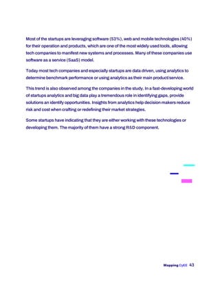 Mapping CyEE 43
Most of the startups are leveraging software (53%), web and mobile technologies (40%)
for their operation and products, which are one of the most widely used tools, allowing
tech companies to manifest new systems and processes. Many of these companies use
software as a service (SaaS) model.
Today most tech companies and especially startups are data driven, using analytics to
determine benchmark performance or using analytics as their main product/service.
This trend is also observed among the companies in the study. In a fast-developing world
of startups analytics and big data play a tremendous role in identifying gaps, provide
solutions an identify opportunities. Insights from analytics help decision makers reduce
risk and cost when crafting or redefining their market strategies.
Some startups have indicating that they are either working with these technologies or
developing them. The majority of them have a strong R&D component.
 