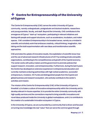 Mapping CyEE 5
+ Centre for Entrepreneurship of the University
of Cyprus
The Centre for Entrepreneurship (C4E) serves the entire University of Cyprus
community, namely undergraduate, postgraduate and doctoral students, researchers
and young scientists, faculty, and staff. Beyond the University, C4E contributes to the
emergence of Cyprus’ “start-up”ecosystem, participating in relevant initiatives and
liaising with people and support structures, such as accelerators, incubators, and maker
spaces. C4E considers Entrepreneurship in its broadest sense, namely as a mindset in
scientific and scholarly work that embraces creativity, critical thinking, imagination, risk-
taking and the bold experimentation with new ideas and transformative scientific
approaches.
C4E promotes the uptake of innovative results, the exploitation of scientific know-how
and the use of advanced research infrastructures of UCY by existing private and public
organizations, contributing to the competitiveness and growth of the Cypriot economy.
The center works with policy makers and the government to promote policies that
support research, innovation, and entrepreneurship. Furthermore, during the last 8 years
the Centre has developed an extensive experience in entrepreneurial education and
currently maintains enduring partnerships with high ranked academics, successful
entrepreneurs, investors, VC Funds and distinguished people from the Cypriot and
global business and research ecosystem, who actively contribute to the center’s
activities and mission.
The mission of the Centre for Entrepreneurship (C4E) of the University of Cyprus is
threefold: a) to foster a culture of innovative entrepreneurship within the University and to
develop relevant in-house expertise; b) to provide the entire University community with
high-quality services and the connections required to bring scientific innovations and
novel ideas produced inside the University to global marketplaces, and c) to contribute to
the creation of a sustainable innovation ecosystem in Cyprus.
In the University of Cyprus, we are surrounded by a community that is driven and focused
on turning new knowledge into real “value”that can serve the common good through
 