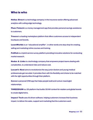 Mapping CyEE 52
Who is who
Hellas Direct is a technology company in the insurance sector offering advanced
analytics with cutting edge technology.
Plum Fintech is a money management app that provides personal savings assistance
to customers.
Trouva is a leading marketplace platform that offers customers access to independent
boutiques and brands.
LearnWorlds is an ‘’educational amplifier’’, in other words one stop shop for creating,
selling and marketing online courses and training.
Pollfish is a hybrid service survey platform providing innovative solutions for conducting
market research.
Nodes & Links is a technology company that empowers project teams dealing with
complexities, to understand risks and reduce cost.
Locum’s Nest aims to revolutionize the way junior doctors and young medical
professionals get recruited. It provides them with the flexibility and choice to be matched
with the right opportunities through their platform.
Covve is personal CRM app that helps people build and nurture meaningful
relationships.
THREEDIUM is a 3D platform that builds 3D/AR content for retailers and global brands
to create digital twins.
Impact Tech uses AI-driven software, helping customers increase their business
impact, to deliver the sales, support and marketing that the customers want.
 