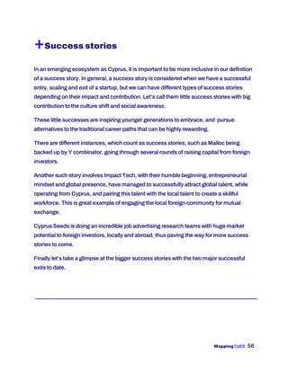 Mapping CyEE 56
+Success stories
In an emerging ecosystem as Cyprus, it is important to be more inclusive in our definition
of a success story. In general, a success story is considered when we have a successful
entry, scaling and exit of a startup, but we can have different types of success stories
depending on their impact and contribution. Let’s call them little success stories with big
contribution to the culture shift and social awareness.
These little successes are inspiring younger generations to embrace, and pursue
alternatives to the traditional career paths that can be highly rewarding.
There are different instances, which count as success stories, such as Malloc being
backed up by Y combinator, going through several rounds of raising capital from foreign
investors.
Another such story involves Impact Tech, with their humble beginning, entrepreneurial
mindset and global presence, have managed to successfully attract global talent, while
operating from Cyprus, and pairing this talent with the local talent to create a skillful
workforce. This is great example of engaging the local foreign community for mutual
exchange.
Cyprus Seeds is doing an incredible job advertising research teams with huge market
potential to foreign investors, locally and abroad, thus paving the way for more success
stories to come.
Finally let’s take a glimpse at the bigger success stories with the two major successful
exits to date.
 
