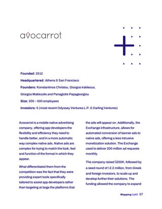 Mapping CyEE 57
Founded: 2012
Headquartered: Athens & San Francisco
Founders: Konstantinos Christou, Giorgos Irakleous,
Giorgos Makkoulis and Panagiotis Papageorgiou
Size: 200 – 500 employees
Investors: 5 (most recent Odyssey Ventures L.P. & Darling Ventures)
Avocarrot is a mobile native advertising
company, offering app developers the
flexibility and efficiency they need to
handle better, and in a more automatic
way complex native ads. Native ads are
complex for trying to match the look, feel
and function of the format in which they
appear.
What differentiated them from the
competition was the fact that they were
providing expert tools specifically
tailored to assist app developers rather
than targeting at large the platforms that
the ads will appear on. Additionally, the
Exchange infrastructure, allows for
automated conversion of banner ads to
native ads, offering a less intrusive
monetization solution. The Exchange
used to deliver 200 million ad requests
monthly.
The company raised $200K, followed by
a seed round of $2.2 million, from Greek
and foreign investors, to scale up and
develop further their solutions. The
funding allowed the company to expand
 