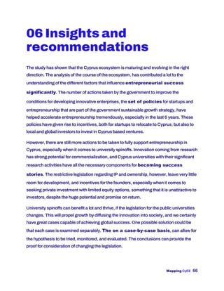 Mapping CyEE 66
06 Insights and
recommendations
The study has shown that the Cyprus ecosystem is maturing and evolving in the right
direction. The analysis of the course of the ecosystem, has contributed a lot to the
understanding of the different factors that influence entrepreneurial success
significantly. The number of actions taken by the government to improve the
conditions for developing innovative enterprises, the set of policies for startups and
entrepreneurship that are part of the government sustainable growth strategy, have
helped accelerate entrepreneurship tremendously, especially in the last 6 years. These
policies have given rise to incentives, both for startups to relocate to Cyprus, but also to
local and global investors to invest in Cyprus based ventures.
However, there are still more actions to be taken to fully support entrepreneurship in
Cyprus, especially when it comes to university spinoffs. Innovation coming from research
has strong potential for commercialization, and Cyprus universities with their significant
research activities have all the necessary components for becoming success
stories. The restrictive legislation regarding IP and ownership, however, leave very little
room for development, and incentives for the founders, especially when it comes to
seeking private investment with limited equity options, something that it is unattractive to
investors, despite the huge potential and promise on return.
University spinoffs can benefit a lot and thrive, if the legislation for the public universities
changes. This will propel growth by diffusing the innovation into society, and we certainly
have great cases capable of achieving global success. One possible solution could be
that each case is examined separately. The on a case-by-case basis, can allow for
the hypothesis to be tried, monitored, and evaluated. The conclusions can provide the
proof for consideration of changing the legislation.
 