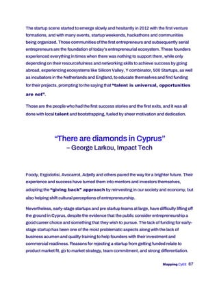 Mapping CyEE 67
The startup scene started to emerge slowly and hesitantly in 2012 with the first venture
formations, and with many events, startup weekends, hackathons and communities
being organized. Those communities of the first entrepreneurs and subsequently serial
entrepreneurs are the foundation of today’s entrepreneurial ecosystem. These founders
experienced everything in times when there was nothing to support them, while only
depending on their resourcefulness and networking skills to achieve success by going
abroad, experiencing ecosystems like Silicon Valley, Y combinator, 500 Startups, as well
as incubators in the Netherlands and England, to educate themselves and find funding
for their projects, prompting to the saying that “talent is universal, opportunities
are not”.
Those are the people who had the first success stories and the first exits, and it was all
done with local talent and bootstrapping, fueled by sheer motivation and dedication.
“There are diamonds in Cyprus”
– George Larkou, Impact Tech
Foody, Ergodotisi, Avocarrot, Adjelly and others paved the way for a brighter future. Their
experience and success have turned them into mentors and investors themselves,
adopting the “giving back” approach by reinvesting in our society and economy, but
also helping shift cultural perceptions of entrepreneurship.
Nevertheless, early-stage startups and pre startup teams at large, have difficulty lifting off
the ground in Cyprus, despite the evidence that the public consider entrepreneurship a
good career choice and something that they wish to pursue. The lack of funding for early-
stage startup has been one of the most problematic aspects along with the lack of
business acumen and quality training to help founders with their investment and
commercial readiness. Reasons for rejecting a startup from getting funded relate to
product market fit, go to market strategy, team commitment, and strong differentiation.
 