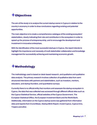 Mapping CyEE 7
+Objectives
The aim of the study is to analyze the current startup scene in Cyprus in relation to the
country’s economy in order to draw conclusions regarding existing and potential
opportunities.
The main objective is to create a comprehensive catalogue of the existing ecosystem’
stakeholders, clearly indicating their role and contribution in the ecosystem in order to
speed up the process of entrepreneurship, and to encourage the development and
investment in innovative enterprises.
With the identification of the most successful startups in Cyprus, the report intends to
highlight the importance and necessity of multi stakeholder collaboration and knowledge
management for successfully achieving and maintaining economic growth.
+Methodology
The methodology used is based on desk-based research, and qualitative and qualitative
data analysis. The primary research involves collection of qualitative data from semi
structured interviews with partners and stakeholders, such as investors, mentors,
educators, and startup founders, and quantitative surveys.
Currently there is no official entity that monitors and assesses the startup ecosystem in
Cyprus, the data that was collected was accessed through different official sites such as
the Cyprus Statistical Service, official websites of the Cyprus Government, The
European Statistical Office, the European Investment Bank and the World Bank.
Additionally, information on the Cyprus startup scene was gathered from information
sites and reports from CrunchBase, Startup Blink Report, Invest Cyprus, Cyprus Inno,
Trepers and other.
 