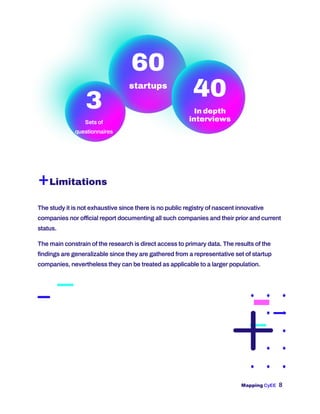 Mapping CyEE 8
40
In depth
interviews
3
Sets of
questionnaires
60
startups
+Limitations
The study it is not exhaustive since there is no public registry of nascent innovative
companies nor official report documenting all such companies and their prior and current
status.
The main constrain of the research is direct access to primary data. The results of the
findings are generalizable since they are gathered from a representative set of startup
companies, nevertheless they can be treated as applicable to a larger population.
 