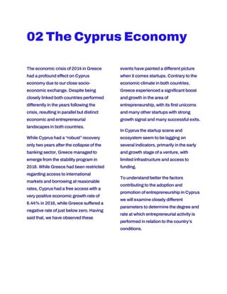 02 The Cyprus Economy
The economic crisis of 2014 in Greece
had a profound effect on Cyprus
economy due to our close socio-
economic exchange. Despite being
closely linked both countries performed
differently in the years following the
crisis, resulting in parallel but distinct
economic and entrepreneurial
landscapes in both countries.
While Cyprus had a “robust”recovery
only two years after the collapse of the
banking sector, Greece managed to
emerge from the stability program in
2018. While Greece had been restricted
regarding access to international
markets and borrowing at reasonable
rates, Cyprus had a free access with a
very positive economic growth rate of
6.44% in 2016, while Greece suffered a
negative rate of just below zero. Having
said that, we have observed these
events have painted a different picture
when it comes startups. Contrary to the
economic climate in both countries,
Greece experienced a significant boost
and growth in the area of
entrepreneurship, with its first unicorns
and many other startups with strong
growth signal and many successful exits.
In Cyprus the startup scene and
ecosystem seem to be lagging on
several indicators, primarily in the early
and growth stage of a venture, with
limited infrastructure and access to
funding.
To understand better the factors
contributing to the adoption and
promotion of entrepreneurship in Cyprus
we will examine closely different
parameters to determine the degree and
rate at which entrepreneurial activity is
performed in relation to the country’s
conditions.
 