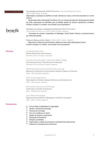 Coordenadora de Eventos, ECCO Productions, www.eccoproductions.com.au 
2004 a 2006, Sydney, Australia 
Organização e produção de desfiles de moda, festivais de música, cerimónias de abertura e outros 
eventos. 
Responsável pela coordenação de etilismo com as marcas das lojas dos shoppings para desfile 
de moda, organização de calendário para os desfiles, gestão de músicos, dançarinos e modelos. 
Portfólio completo no LinkedIn: www.linkedin.com/in/joanabenini 
Consultora de vendas e maquiadora profissional, Benefit Cosmetics, 
www.benefitcosmetics.co.uk 2001 a 2003, Londres, Inglaterra. 
Consultora de vendas e maquiadora na Selfridges- Oxford Street. Prêmios e reconhecimentos 
por metas alcançadas. 
Freelance Makeup Artist e Stylist – 2000 a 2003, Londres, Inglaterra. 
Maquiadora e Stylist para photoshoots, desfile de moda, efeito especial para cinema. 
Portfolio completo no LinkedIn: www.linkedin.com/in/joanabenini 
Educação Universidade Belas Artes 
Gestão Eficiente de mídias Sociais 
Novembro 2014 (12 horas), São Paulo 
University of the Arts London- Central Saint Martins Collage 
Cool Hunting Course (“Caçadores de Tendências¨) 
Setembro 2014 (40 horas), Londres, Inglaterra 
ESERP, Business School/ Universidad Camilo José Cela 
Mestrado em Direção de Comunicação, Relações Públicas e Protocolo 
2008 – 2009, Barcelona, Espanha. 
TAFE -Enmore Design Center 
Bacharelado em Gestão e Design de Eventos e Entretenimento 
2004 - 2006, Sydney, Australia. 
Kent Institute of Business and Technology 
Certificado em Gestão de Negócios 
2003 - 2003 Sydney, Australia 
City of Westminster College 
Diploma Nacional BTEC em Maquiagem de Moda e fotográfica 
2000 - 2002, Londres, Inglaterra 
Competências 
Comunicação e habilidades de negociação 
Gestão e treinamento de equipe 
Técnicas de motivação 
Foco em excelência ao cliente 
Gestão de projetos e orçamentos 
Resolução de problemas 
Atenção aos detalhes 
Organização e criação de protocolos e procedimentos operacionais 
Análises em indicadores de rendimentos 
Joana Benini CV#2 
 