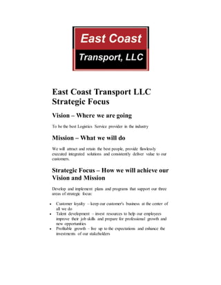East Coast Transport LLC
Strategic Focus
Vision – Where we are going
To be the best Logistics Service provider in the industry
Mission – What we will do
We will attract and retain the best people, provide flawlessly
executed integrated solutions and consistently deliver value to our
customers.
Strategic Focus – How we will achieve our
Vision and Mission
Develop and implement plans and programs that support our three
areas of strategic focus:
 Customer loyalty – keep our customer's business at the center of
all we do
 Talent development – invest resources to help our employees
improve their job skills and prepare for professional growth and
new opportunities
 Profitable growth – live up to the expectations and enhance the
investments of our stakeholders
 