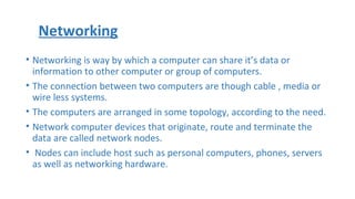 • Networking is way by which a computer can share it’s data or
information to other computer or group of computers.
• The connection between two computers are though cable , media or
wire less systems.
• The computers are arranged in some topology, according to the need.
• Network computer devices that originate, route and terminate the
data are called network nodes.
• Nodes can include host such as personal computers, phones, servers
as well as networking hardware.
Networking
 